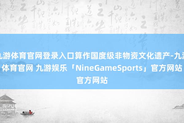 九游体育官网登录入口算作国度级非物资文化遗产-九游体育官网 九游娱乐「NineGameSports」官方网站