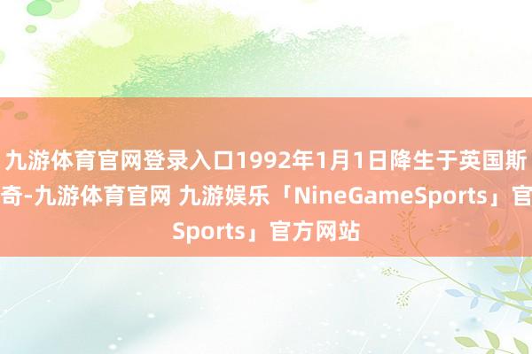 九游体育官网登录入口1992年1月1日降生于英国斯蒂夫尼奇-九游体育官网 九游娱乐「NineGameSports」官方网站