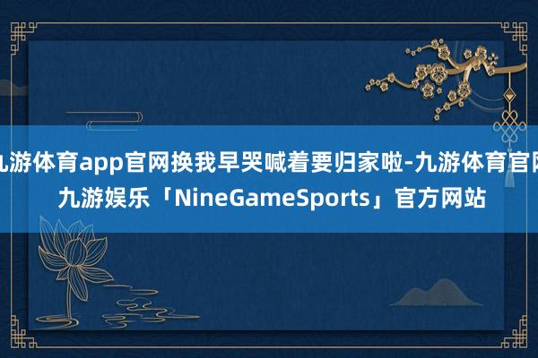 九游体育app官网换我早哭喊着要归家啦-九游体育官网 九游娱乐「NineGameSports」官方网站