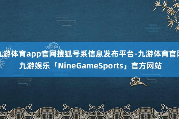 九游体育app官网搜狐号系信息发布平台-九游体育官网 九游娱乐「NineGameSports」官方网站