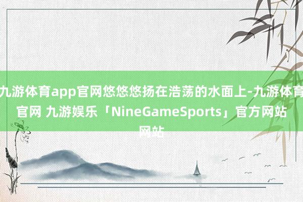 九游体育app官网悠悠悠扬在浩荡的水面上-九游体育官网 九游娱乐「NineGameSports」官方网站