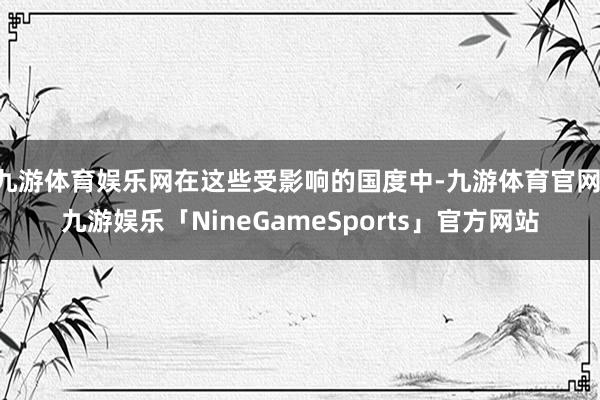 九游体育娱乐网在这些受影响的国度中-九游体育官网 九游娱乐「NineGameSports」官方网站