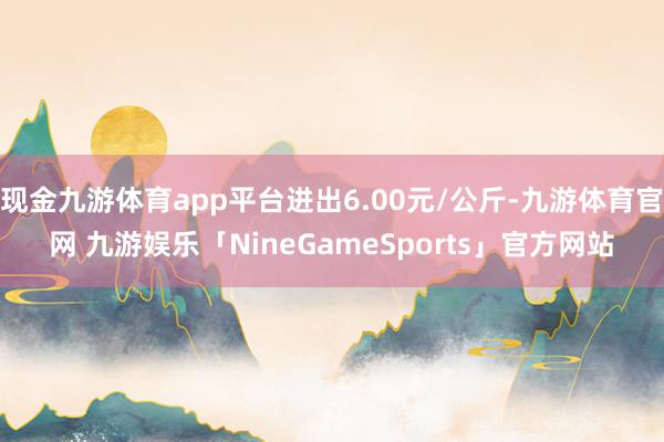 现金九游体育app平台进出6.00元/公斤-九游体育官网 九游娱乐「NineGameSports」官方网站