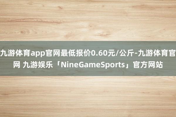 九游体育app官网最低报价0.60元/公斤-九游体育官网 九游娱乐「NineGameSports」官方网站