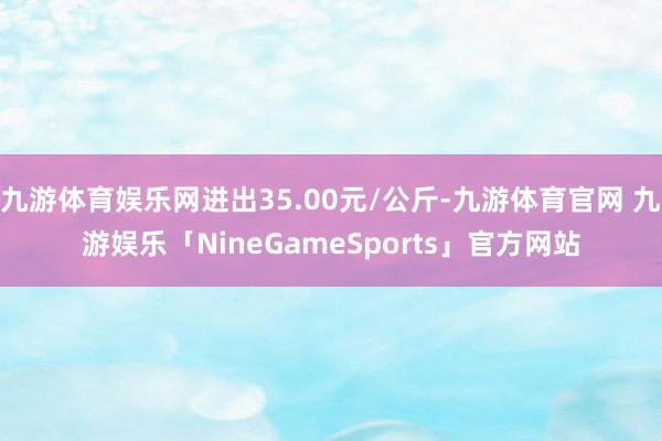 九游体育娱乐网进出35.00元/公斤-九游体育官网 九游娱乐「NineGameSports」官方网站