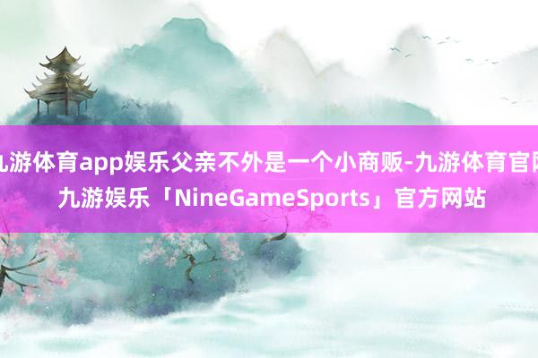 九游体育app娱乐父亲不外是一个小商贩-九游体育官网 九游娱乐「NineGameSports」官方网站