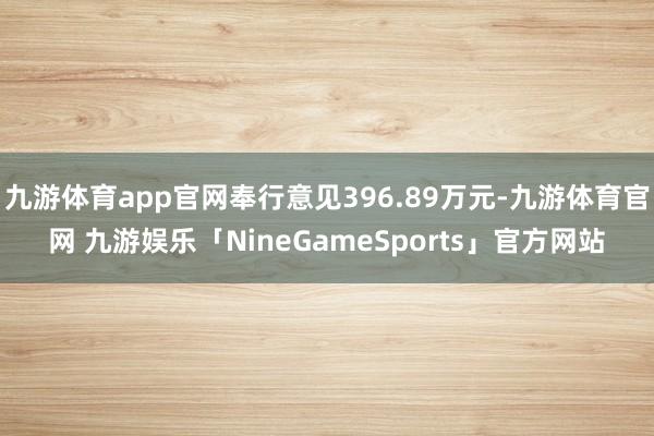 九游体育app官网奉行意见396.89万元-九游体育官网 九游娱乐「NineGameSports」官方网站