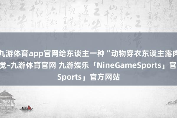 九游体育app官网给东谈主一种“动物穿衣东谈主露肉”的嗅觉-九游体育官网 九游娱乐「NineGameSports」官方网站