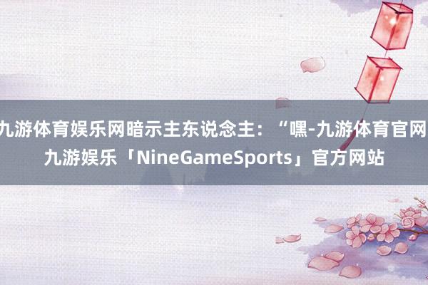 九游体育娱乐网暗示主东说念主：“嘿-九游体育官网 九游娱乐「NineGameSports」官方网站