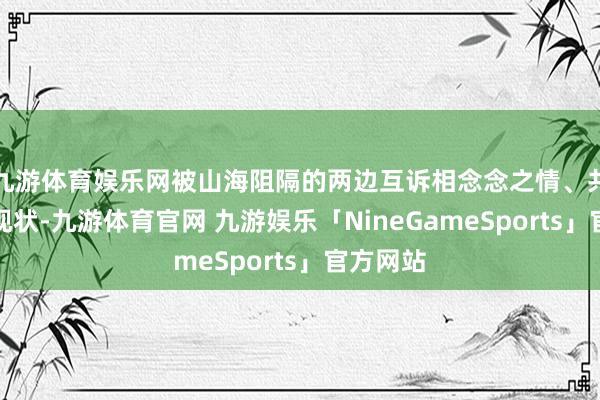 九游体育娱乐网被山海阻隔的两边互诉相念念之情、共享各自现状-九游体育官网 九游娱乐「NineGameSports」官方网站