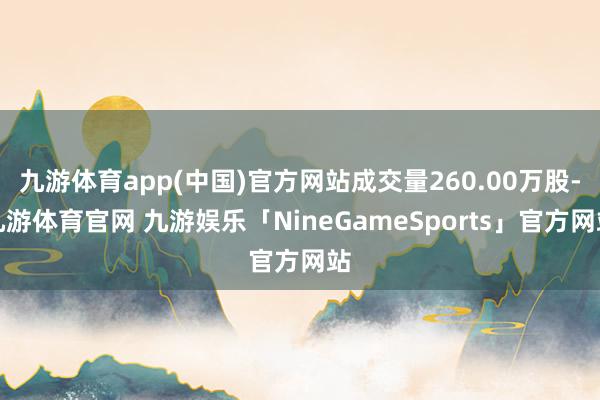 九游体育app(中国)官方网站成交量260.00万股-九游体育官网 九游娱乐「NineGameSports」官方网站