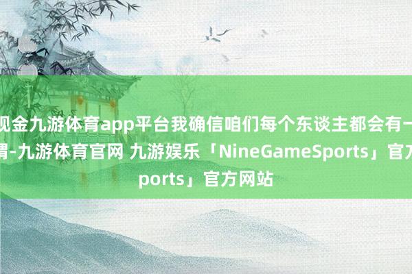 现金九游体育app平台我确信咱们每个东谈主都会有一些感喟-九游体育官网 九游娱乐「NineGameSports」官方网站