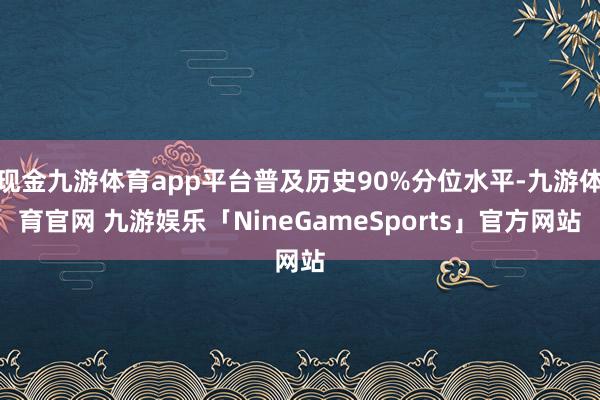 现金九游体育app平台普及历史90%分位水平-九游体育官网 九游娱乐「NineGameSports」官方网站