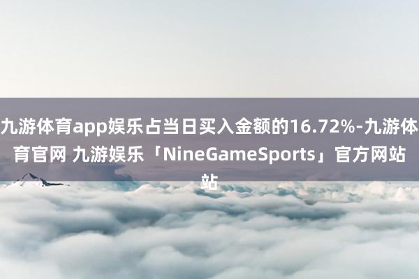 九游体育app娱乐占当日买入金额的16.72%-九游体育官网 九游娱乐「NineGameSports」官方网站