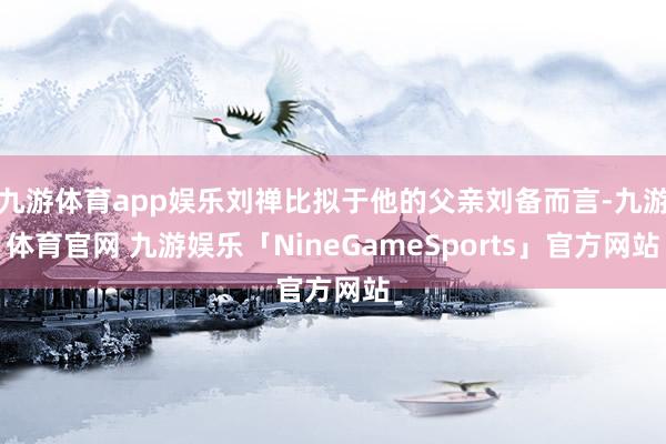 九游体育app娱乐刘禅比拟于他的父亲刘备而言-九游体育官网 九游娱乐「NineGameSports」官方网站