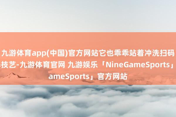 九游体育app(中国)官方网站它也乖乖站着冲洗扫码 团粮疗养技艺-九游体育官网 九游娱乐「NineGameSports」官方网站