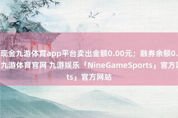 现金九游体育app平台卖出金额0.00元；融券余额0.00-九游体育官网 九游娱乐「NineGameSports」官方网站