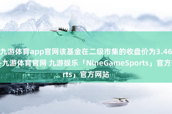 九游体育app官网该基金在二级市集的收盘价为3.464元-九游体育官网 九游娱乐「NineGameSports」官方网站