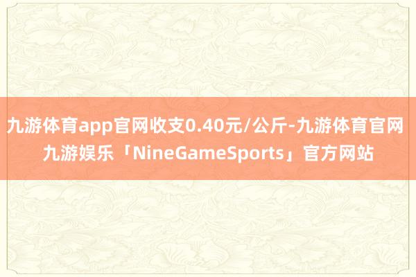 九游体育app官网收支0.40元/公斤-九游体育官网 九游娱乐「NineGameSports」官方网站