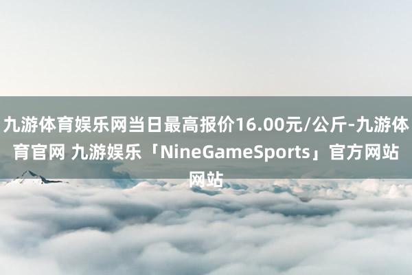 九游体育娱乐网当日最高报价16.00元/公斤-九游体育官网 九游娱乐「NineGameSports」官方网站