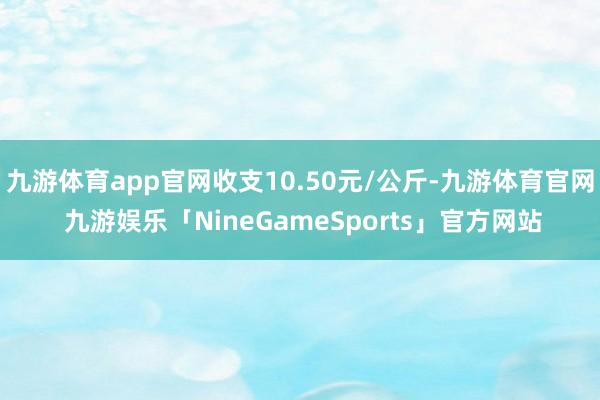 九游体育app官网收支10.50元/公斤-九游体育官网 九游娱乐「NineGameSports」官方网站