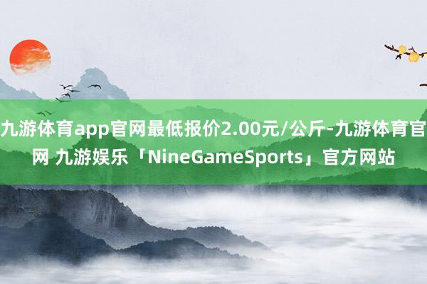 九游体育app官网最低报价2.00元/公斤-九游体育官网 九游娱乐「NineGameSports」官方网站