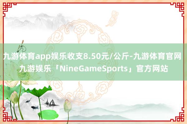 九游体育app娱乐收支8.50元/公斤-九游体育官网 九游娱乐「NineGameSports」官方网站