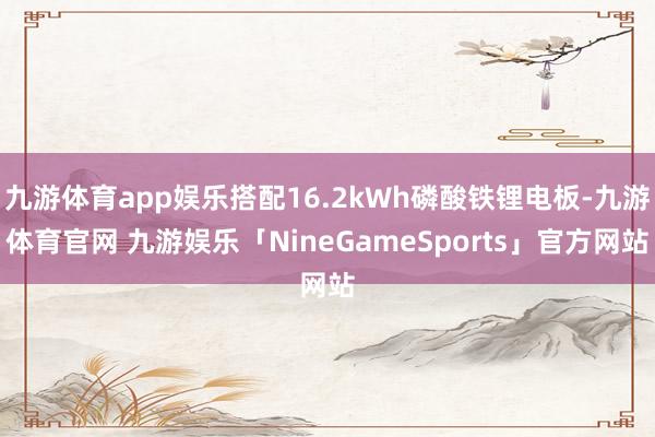 九游体育app娱乐搭配16.2kWh磷酸铁锂电板-九游体育官网 九游娱乐「NineGameSports」官方网站