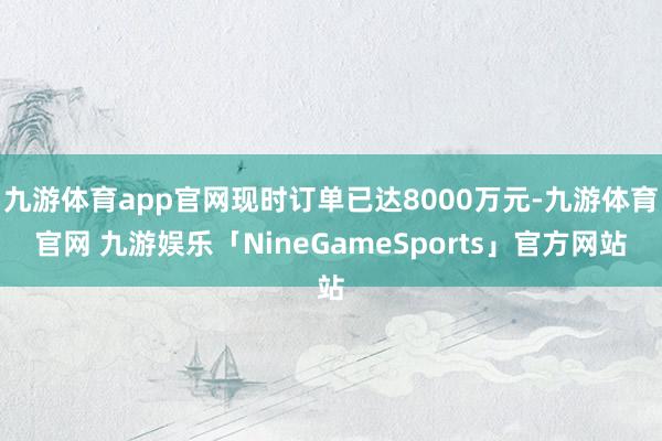 九游体育app官网现时订单已达8000万元-九游体育官网 九游娱乐「NineGameSports」官方网站