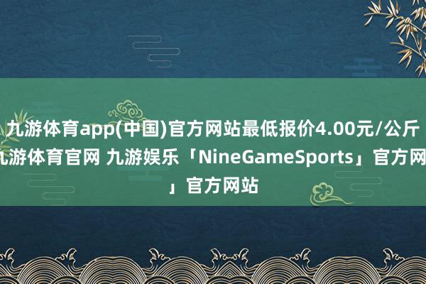 九游体育app(中国)官方网站最低报价4.00元/公斤-九游体育官网 九游娱乐「NineGameSports」官方网站