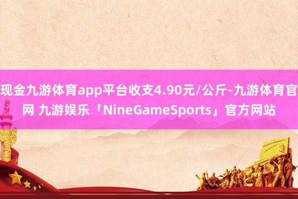 现金九游体育app平台收支4.90元/公斤-九游体育官网 九游娱乐「NineGameSports」官方网站