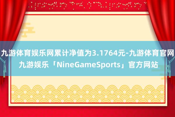 九游体育娱乐网累计净值为3.1764元-九游体育官网 九游娱乐「NineGameSports」官方网站