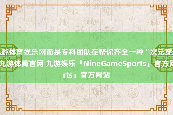 九游体育娱乐网而是专科团队在帮你齐全一种“次元穿越”-九游体育官网 九游娱乐「NineGameSports」官方网站