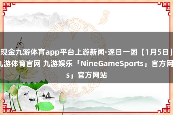 现金九游体育app平台上游新闻·逐日一图【1月5日】-九游体育官网 九游娱乐「NineGameSports」官方网站