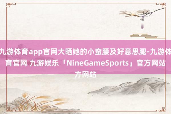 九游体育app官网大晒她的小蛮腰及好意思腿-九游体育官网 九游娱乐「NineGameSports」官方网站