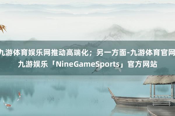 九游体育娱乐网推动高端化;另一方面-九游体育官网 九游娱乐「NineGameSports」官方网站