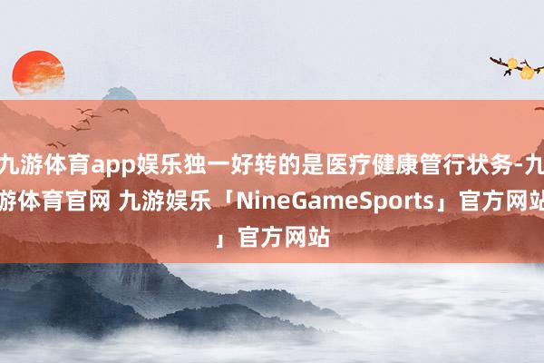 九游体育app娱乐独一好转的是医疗健康管行状务-九游体育官网 九游娱乐「NineGameSports」官方网站