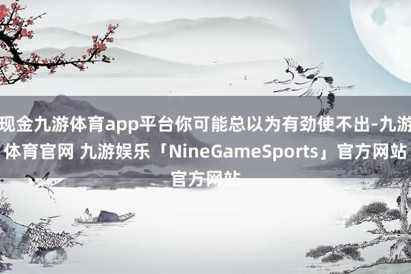 现金九游体育app平台你可能总以为有劲使不出-九游体育官网 九游娱乐「NineGameSports」官方网站