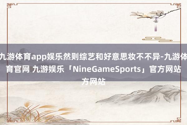 九游体育app娱乐然则综艺和好意思妆不不异-九游体育官网 九游娱乐「NineGameSports」官方网站