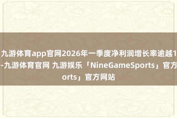 九游体育app官网2026年一季度净利润增长率逾越100%-九游体育官网 九游娱乐「NineGameSports」官方网站